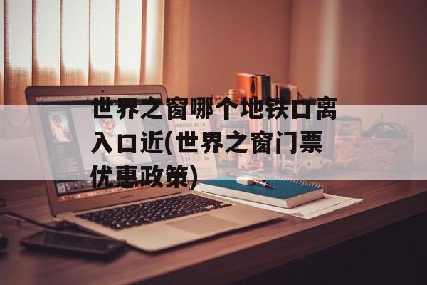 世界之窗哪个地铁口离入口近(世界之窗门票优惠政策)-第1张图片-