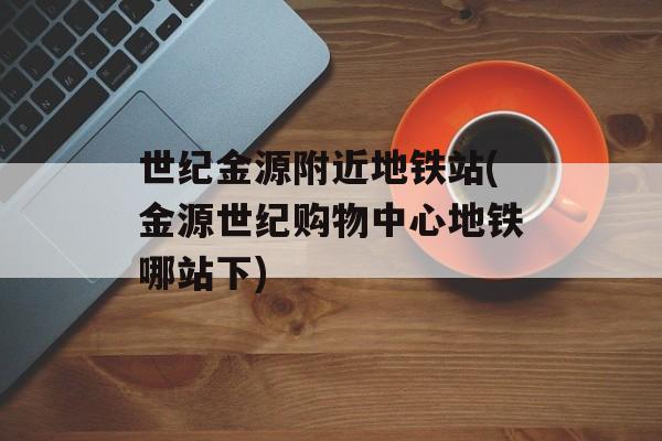 世纪金源附近地铁站(金源世纪购物中心地铁哪站下)-第1张图片-