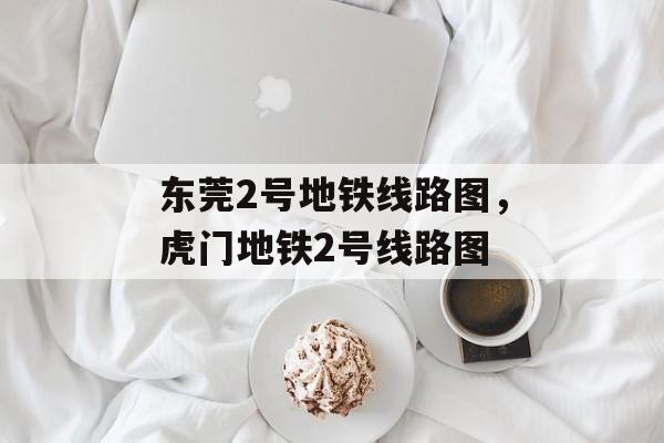 东莞2号地铁线路图，虎门地铁2号线路图-第1张图片-