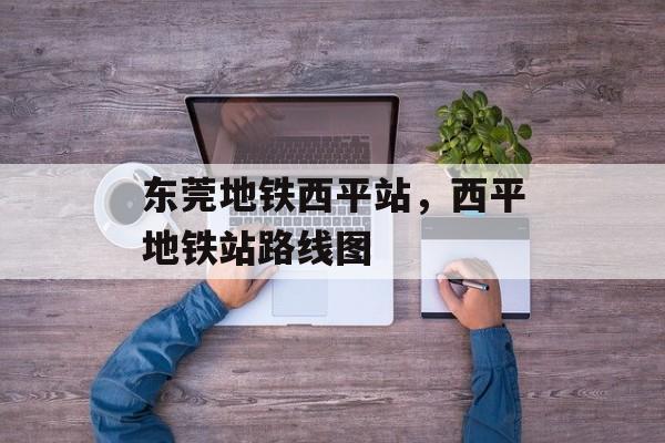 东莞地铁西平站，西平地铁站路线图-第1张图片-