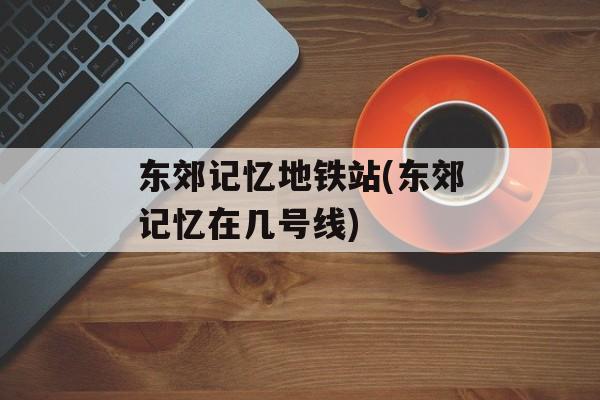 东郊记忆地铁站(东郊记忆在几号线)-第1张图片-