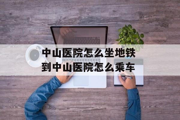 中山医院怎么坐地铁 到中山医院怎么乘车-第1张图片-