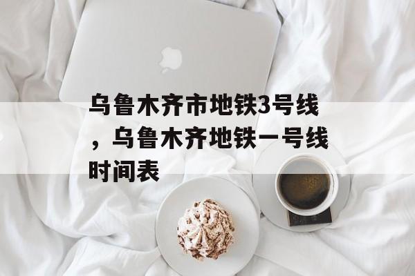 乌鲁木齐市地铁3号线，乌鲁木齐地铁一号线时间表-第1张图片-