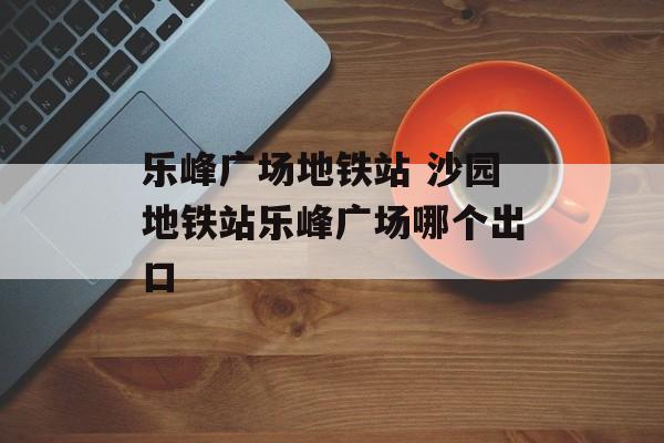 乐峰广场地铁站 沙园地铁站乐峰广场哪个出口-第1张图片-
