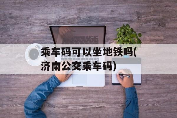 乘车码可以坐地铁吗(济南公交乘车码)-第1张图片-