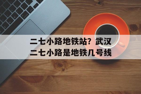二七小路地铁站？武汉二七小路是地铁几号线-第1张图片-