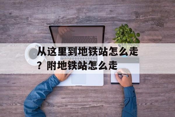 从这里到地铁站怎么走？附地铁站怎么走-第1张图片-