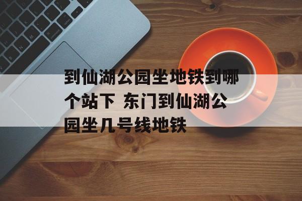 到仙湖公园坐地铁到哪个站下 东门到仙湖公园坐几号线地铁-第1张图片-