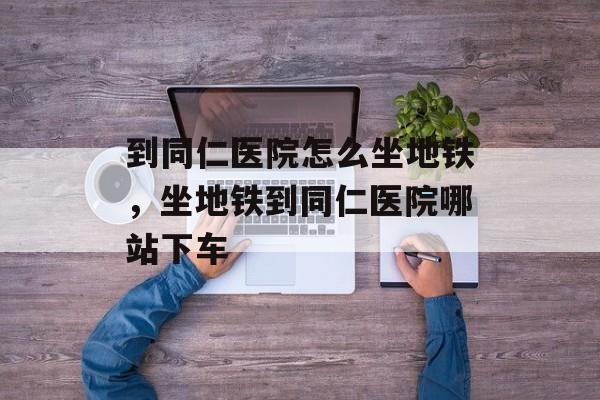 到同仁医院怎么坐地铁，坐地铁到同仁医院哪站下车-第1张图片-