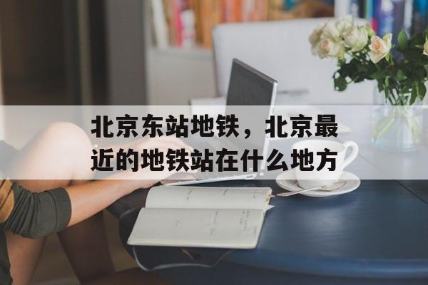 北京东站地铁，北京最近的地铁站在什么地方-第1张图片-