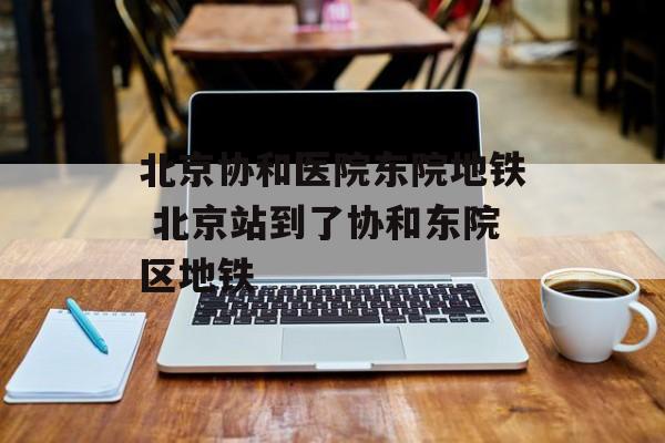 北京协和医院东院地铁 北京站到了协和东院区地铁-第1张图片-