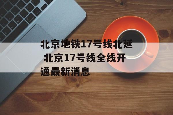 北京地铁17号线北延 北京17号线全线开通最新消息-第1张图片-