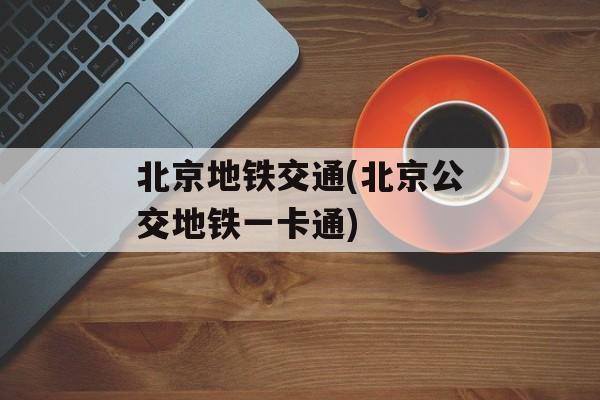 北京地铁交通(北京公交地铁一卡通)-第1张图片-