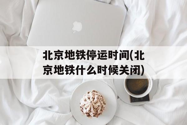 北京地铁停运时间(北京地铁什么时候关闭)-第1张图片-