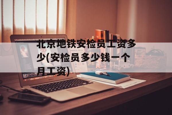 北京地铁安检员工资多少(安检员多少钱一个月工资)-第1张图片-