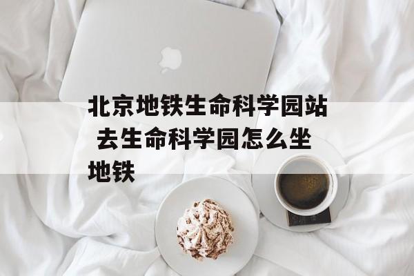 北京地铁生命科学园站 去生命科学园怎么坐地铁-第1张图片-