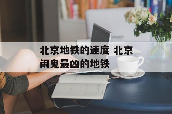 北京地铁的速度 北京闹鬼最凶的地铁-第1张图片-