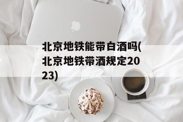北京地铁能带白酒吗(北京地铁带酒规定2023)-第1张图片-