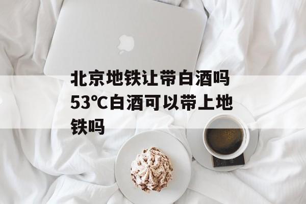 北京地铁让带白酒吗 53℃白酒可以带上地铁吗-第1张图片-