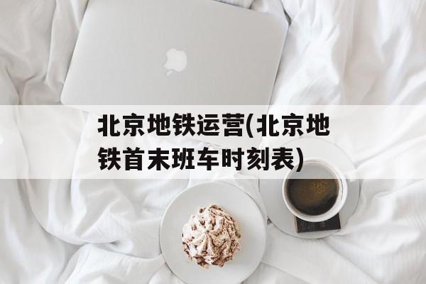北京地铁运营(北京地铁首末班车时刻表)-第1张图片-