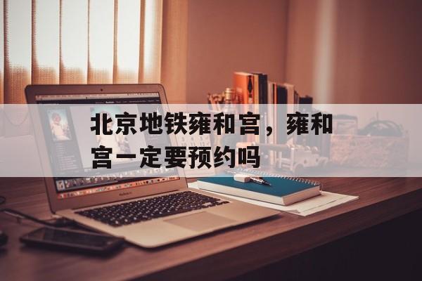 北京地铁雍和宫，雍和宫一定要预约吗-第1张图片-
