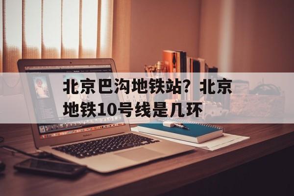 北京巴沟地铁站？北京地铁10号线是几环-第1张图片-