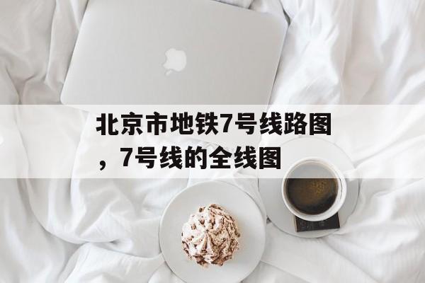 北京市地铁7号线路图，7号线的全线图-第1张图片-