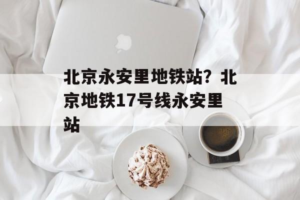 北京永安里地铁站？北京地铁17号线永安里站-第1张图片-