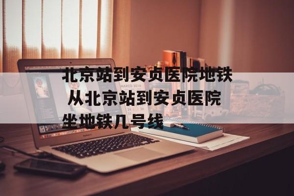 北京站到安贞医院地铁 从北京站到安贞医院坐地铁几号线-第1张图片-