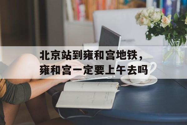 北京站到雍和宫地铁，雍和宫一定要上午去吗-第1张图片-