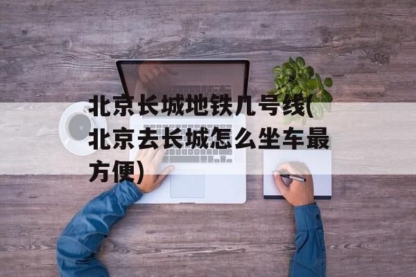 北京长城地铁几号线(北京去长城怎么坐车最方便)-第1张图片-