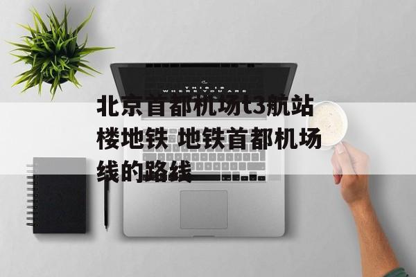 北京首都机场t3航站楼地铁 地铁首都机场线的路线-第1张图片-