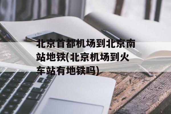 北京首都机场到北京南站地铁(北京机场到火车站有地铁吗)-第1张图片-