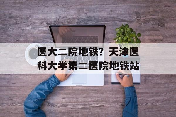 医大二院地铁？天津医科大学第二医院地铁站-第1张图片-