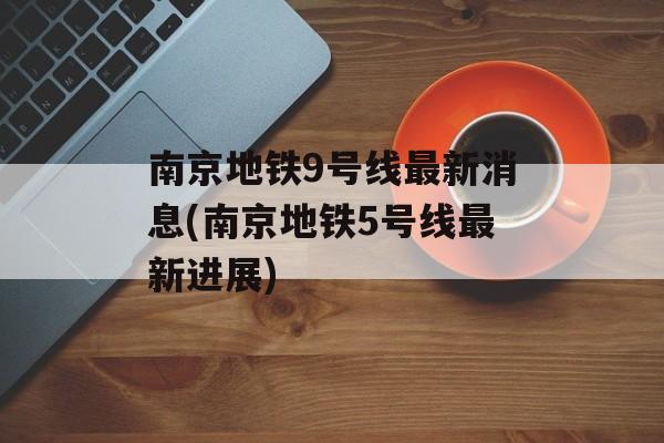 南京地铁9号线最新消息(南京地铁5号线最新进展)-第1张图片-