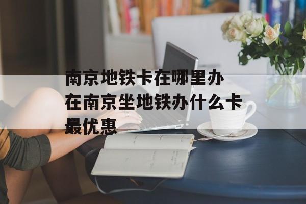 南京地铁卡在哪里办 在南京坐地铁办什么卡最优惠-第1张图片-