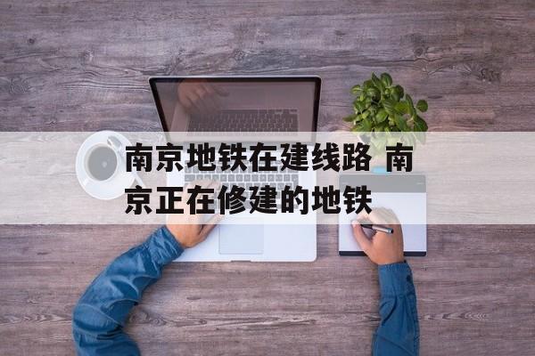 南京地铁在建线路 南京正在修建的地铁-第1张图片-