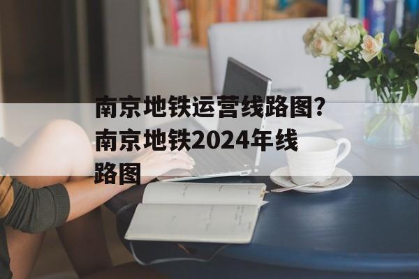 南京地铁运营线路图？南京地铁2024年线路图-第1张图片-