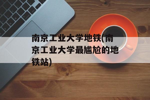 南京工业大学地铁(南京工业大学最尴尬的地铁站)-第1张图片-
