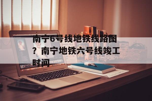 南宁6号线地铁线路图？南宁地铁六号线竣工时间-第1张图片-