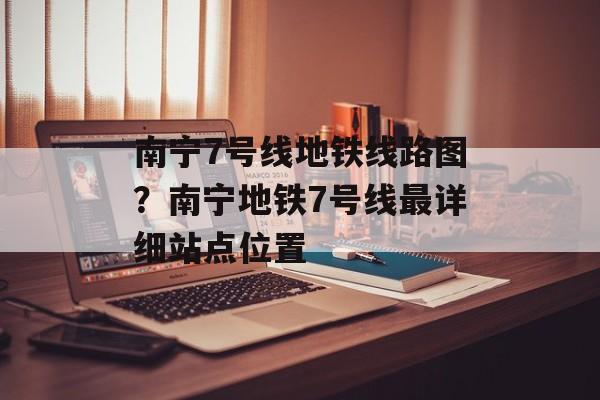 南宁7号线地铁线路图？南宁地铁7号线最详细站点位置-第1张图片-