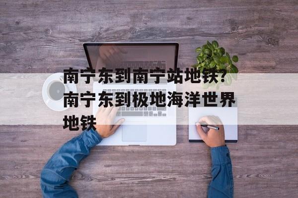 南宁东到南宁站地铁？南宁东到极地海洋世界地铁-第1张图片-
