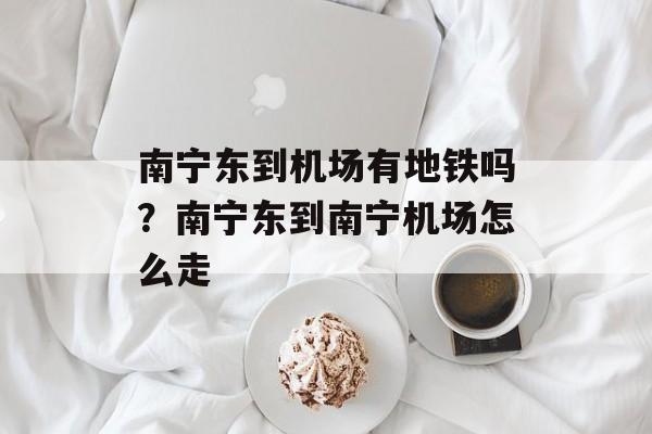 南宁东到机场有地铁吗？南宁东到南宁机场怎么走-第1张图片-