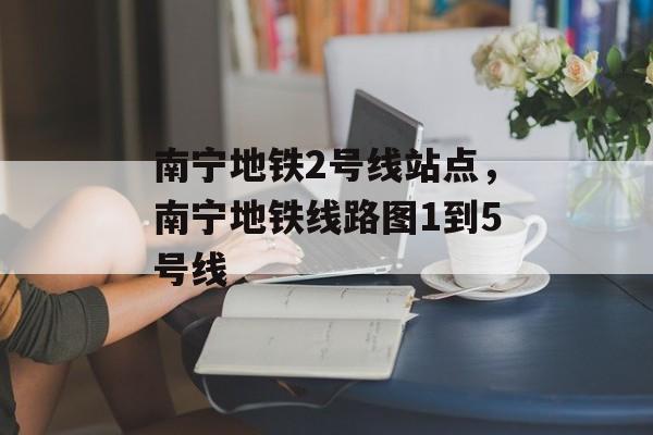 南宁地铁2号线站点，南宁地铁线路图1到5号线-第1张图片-