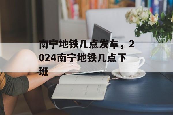 南宁地铁几点发车，2024南宁地铁几点下班-第1张图片-