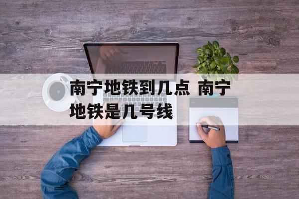 南宁地铁到几点 南宁地铁是几号线-第1张图片-