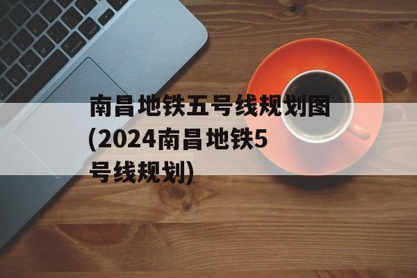 南昌地铁五号线规划图(2024南昌地铁5号线规划)-第1张图片-