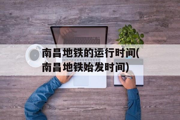 南昌地铁的运行时间(南昌地铁始发时间)-第1张图片-