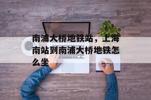 南浦大桥地铁站，上海南站到南浦大桥地铁怎么坐-第1张图片-