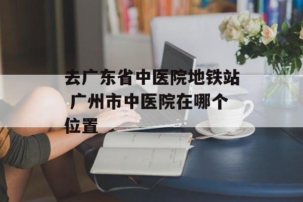 去广东省中医院地铁站 广州市中医院在哪个位置-第1张图片-